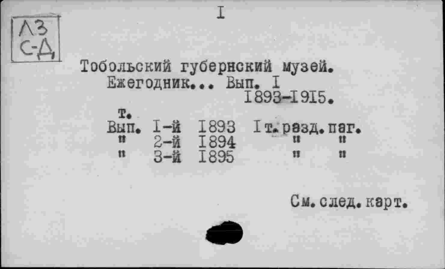 ﻿Тобольский губернский музей.
Ежегодник... Вып. I
1893-1915.
т.
Вып. 1-й 1893 1т. разд. паг.
«	2-й 1894	«	“
”	3-й 1895	"	«
См. след, карт